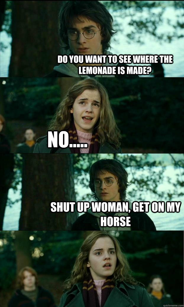 Do you want to see where the lemonade is made? No..... Shut up woman, get on my horse  Horny Harry