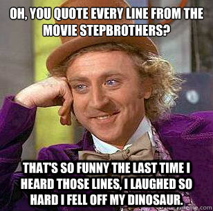 Oh, you quote every line from the movie stepbrothers? That's so funny the last time I heard those lines, I laughed so hard I fell off my dinosaur.   Condescending Wonka