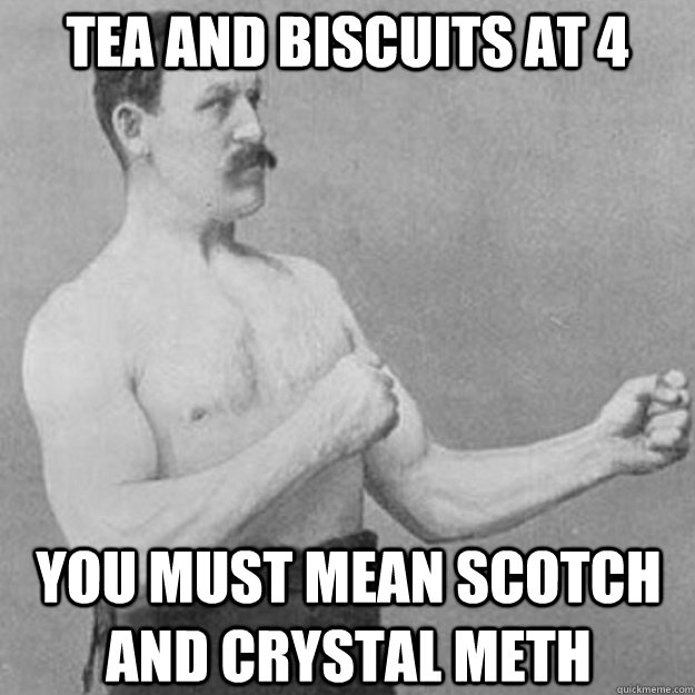 Tea and biscuits at 4 You must mean scotch and crystal meth  overly manly man