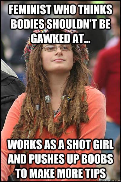 feminist who thinks bodies shouldn't be gawked at... works as a shot girl and pushes up boobs to make more tips - feminist who thinks bodies shouldn't be gawked at... works as a shot girl and pushes up boobs to make more tips  College Liberal