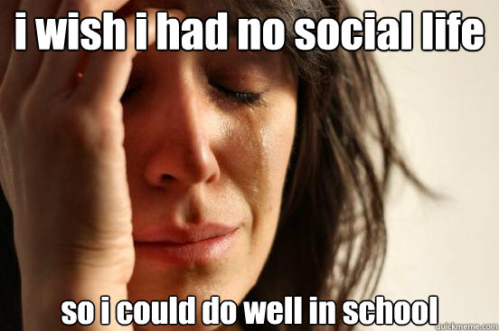 i wish i had no social life so i could do well in school  First World Problems
