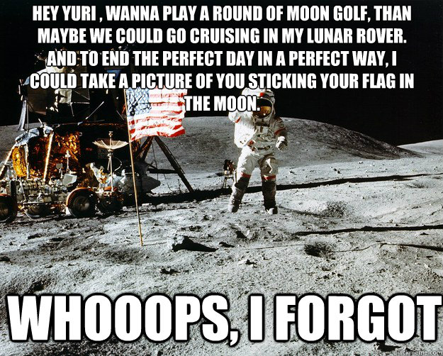 hey yuri , wanna play a round of moon golf, than maybe we could go cruising in my lunar rover. and to end the perfect day in a perfect way, i could take a picture of you sticking your flag in the moon. whooops, i forgot  Unimpressed Astronaut