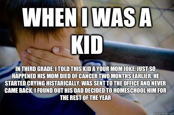 When i was a kid In third grade. I told this kid a your mom joke. Just so happened his mom died of cancer two months earlier. He started crying histarically, was sent to the office and never came back. I found out his dad decided to homeschool him for the - When i was a kid In third grade. I told this kid a your mom joke. Just so happened his mom died of cancer two months earlier. He started crying histarically, was sent to the office and never came back. I found out his dad decided to homeschool him for the  Confession kid