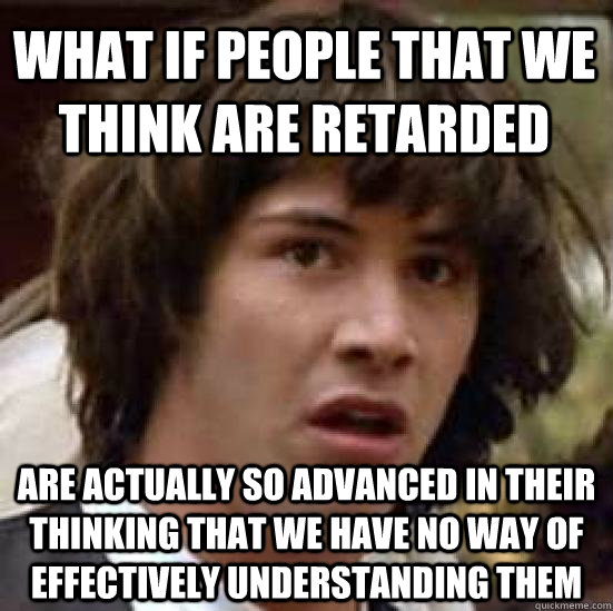 what if people that we think are retarded are actually so advanced in their thinking that we have no way of effectively understanding them  conspiracy keanu