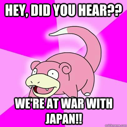 hey, did you hear?? we're at war with japan!!  Slowpoke