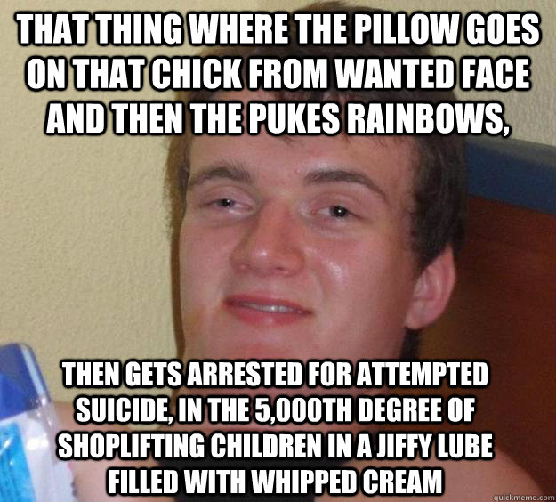 that thing where the pillow goes on that chick from Wanted face and then the pukes rainbows, then gets arrested for attempted suicide, in the 5,000th degree of shoplifting children in a jiffy lube filled with whipped cream - that thing where the pillow goes on that chick from Wanted face and then the pukes rainbows, then gets arrested for attempted suicide, in the 5,000th degree of shoplifting children in a jiffy lube filled with whipped cream  10 Guy