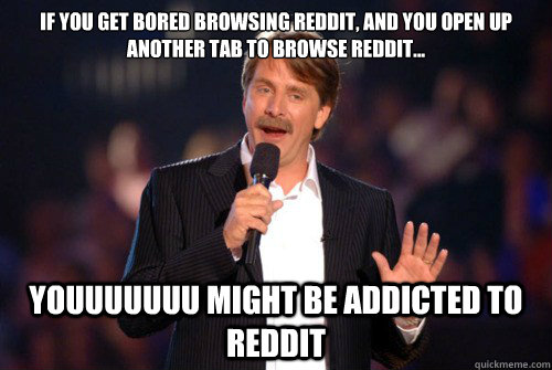 IF YOU GET BORED BROWSING REDDIT, AND YOU OPEN UP ANOTHER TAB TO BROWSE REDDIT... youuuuuuu might be addicted to reddit  