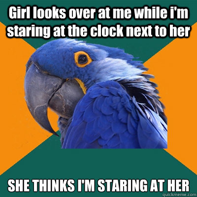 Girl looks over at me while i'm staring at the clock next to her 
SHE THINKS I'M STARING AT HER  Paranoid Parrot