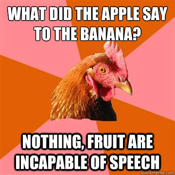 what did the apple say to the banana? nothing, fruit are incapable of speech  Anti-Joke Chicken
