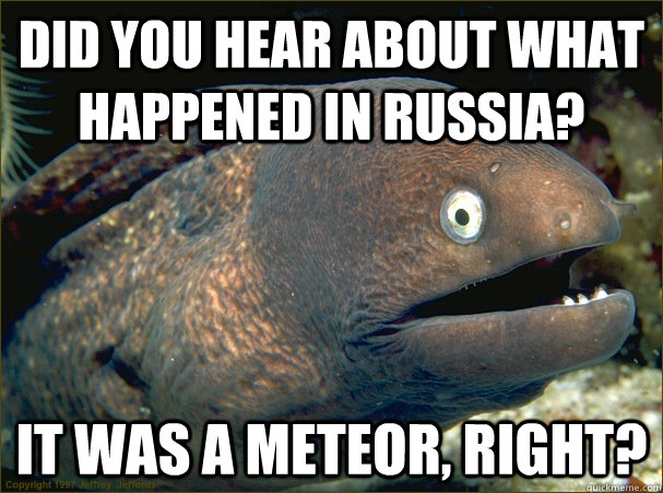 Did you hear about what happened in russia? it was a meteor, right?  Bad Joke Eel