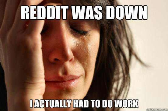 Reddit was down I actually had to do work  First World Problems