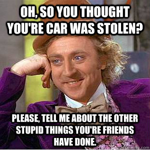 Oh, So you thought you're car was stolen? Please, tell me about the other stupid things you're friends have done.  Psychotic Willy Wonka