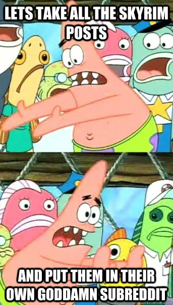 Lets take all the skyrim posts and put them in their own goddamn subreddit  Push it somewhere else Patrick