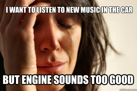 i want to listen to new music in the car but engine sounds too good  First World Problems