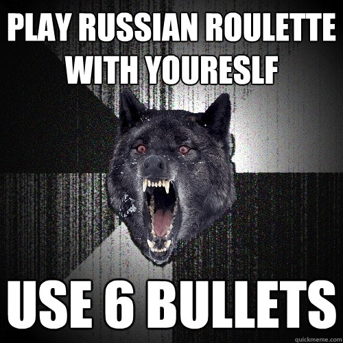 play russian roulette with youreslf use 6 bullets  Insanity Wolf