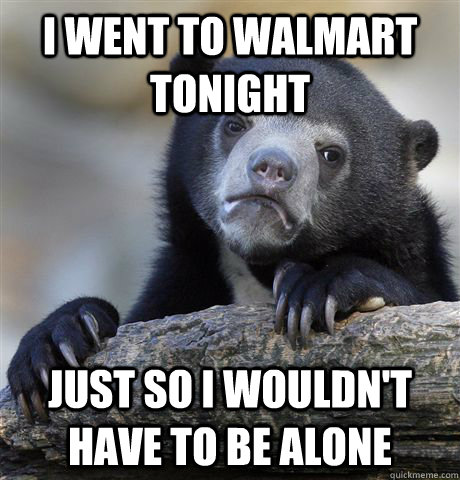I went to Walmart tonight Just so I wouldn't have to be alone  Confession Bear