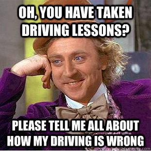 oh, You have taken driving lessons? Please tell me all about how my driving is wrong  Creepy Wonka