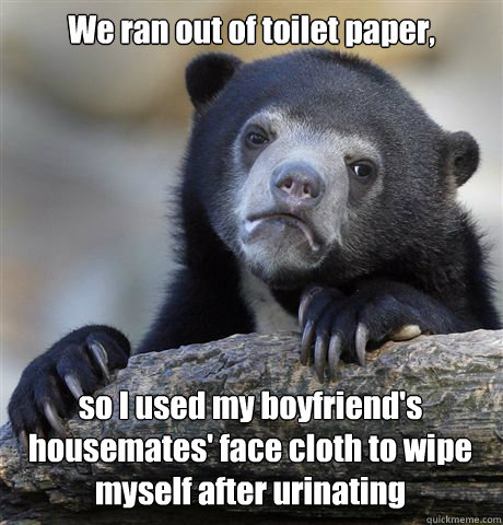 We ran out of toilet paper, so I used my boyfriend's housemates' face cloth to wipe myself after urinating  Confession Bear
