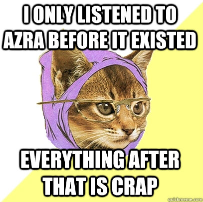 I only listened to Azra before it existed everything after that is crap  Hipster Kitty