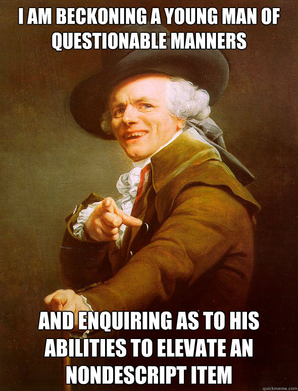 I am beckoning a young man of questionable manners and enquiring as to his abilities to elevate an nondescript item  Joseph Ducreux