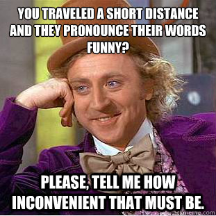 You traveled a short distance and they pronounce their words funny?
 Please, tell me how inconvenient that must be.  Condescending Wonka