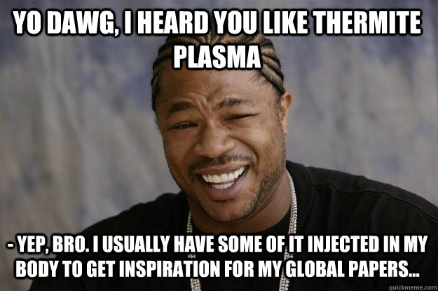 Yo dawg, I heard you like thermite plasma - Yep, bro. I usually have some of it injected in my body to get inspiration for my global papers... - Yo dawg, I heard you like thermite plasma - Yep, bro. I usually have some of it injected in my body to get inspiration for my global papers...  Xzibit meme