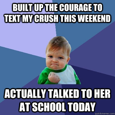 Built up the courage to  Text my crush this weekend  Actually talked to her at School today  Success Kid
