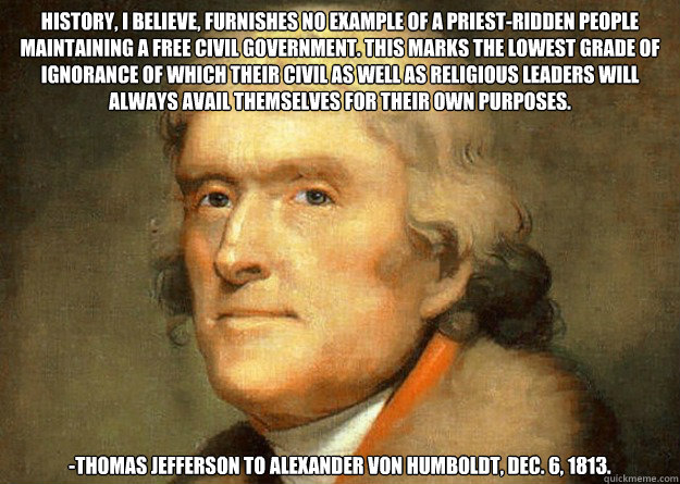 History, I believe, furnishes no example of a priest-ridden people maintaining a free civil government. This marks the lowest grade of ignorance of which their civil as well as religious leaders will always avail themselves for their own purposes. -Thomas - History, I believe, furnishes no example of a priest-ridden people maintaining a free civil government. This marks the lowest grade of ignorance of which their civil as well as religious leaders will always avail themselves for their own purposes. -Thomas  Thomas Jefferson