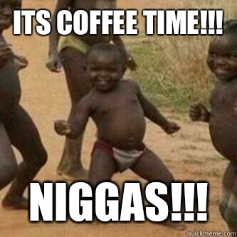 Its coffee time!!! NIGGAS!!! - Its coffee time!!! NIGGAS!!!  Its friday niggas