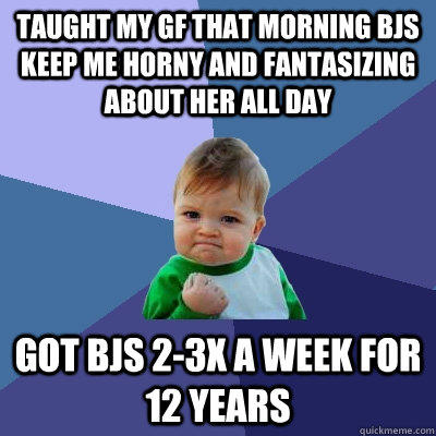 Taught my GF that morning BJs keep me horny and fantasizing about her all Day Got BJs 2-3x a week for 12 years - Taught my GF that morning BJs keep me horny and fantasizing about her all Day Got BJs 2-3x a week for 12 years  Success Kid