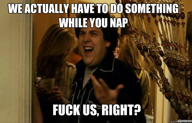 We actually have to do something while you nap FUCK US, RIGHT?  fuck me right