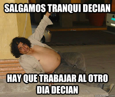 Salgamos tranqui decian hay que trabajar al otro dia decian  borracho gordo