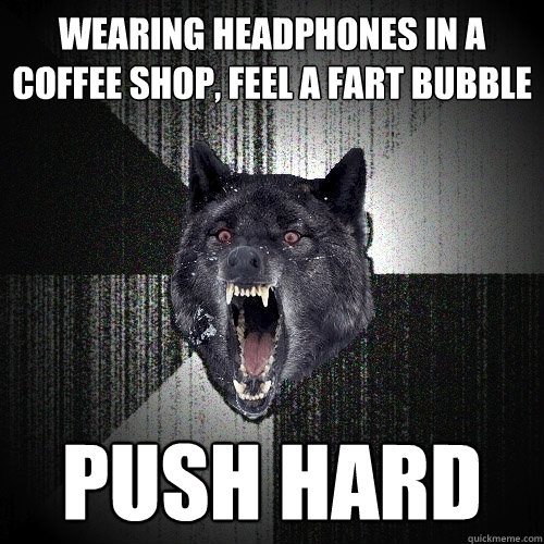 wearing headphones in a coffee shop, feel a fart bubble  PUSH HARD  Insanity Wolf