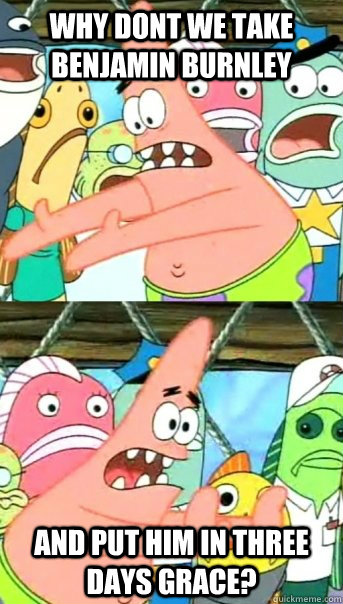 Why Dont we take Benjamin Burnley And Put Him in three days grace?  Push it somewhere else Patrick
