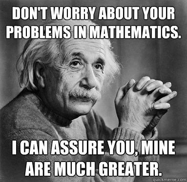 Don't worry about your problems in mathematics.  I can assure you, mine are much greater.  - Don't worry about your problems in mathematics.  I can assure you, mine are much greater.   Albert Einstein