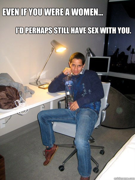 Even if you were a women... I'd perhaps still have sex with you.  