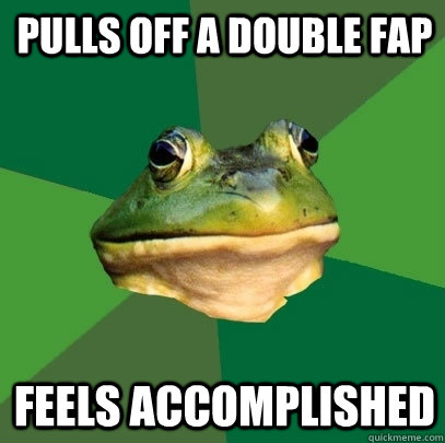 Pulls off a double fap Feels Accomplished  Foul Bachelor Frog