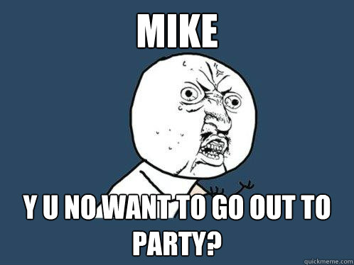 Mike Y U NO want to go out to party?  Y U No