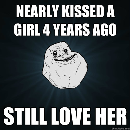 nearly kissed a girl 4 years ago still love her  Forever Alone