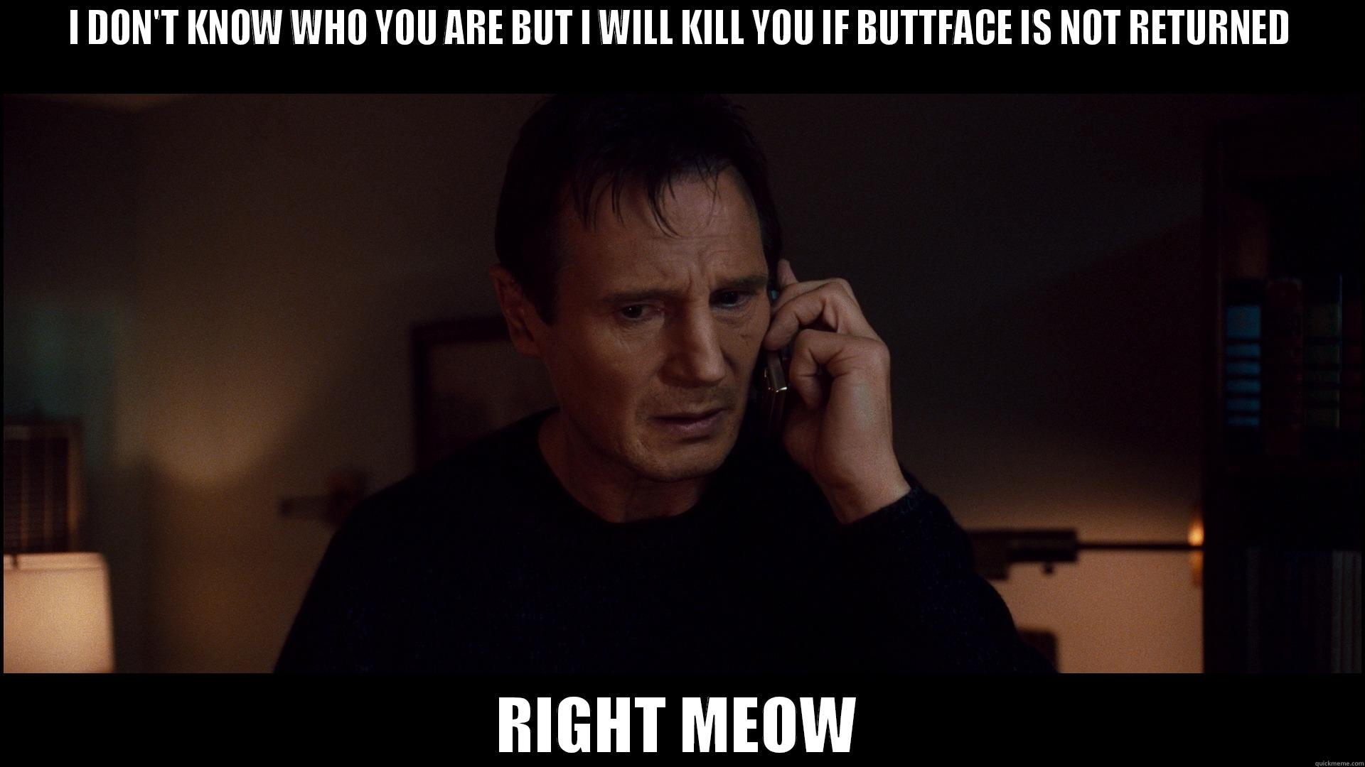 I DON'T KNOW WHO YOU ARE BUT I WILL KILL YOU IF BUTTFACE IS NOT RETURNED RIGHT MEOW Misc