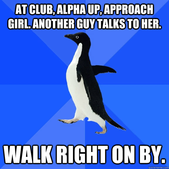 At club, alpha up, approach girl. Another guy talks to her. Walk right on by.  Socially Awkward Penguin