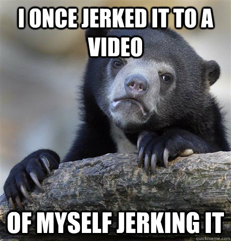 I Once jerked it to a video of myself jerking it  Confession Bear