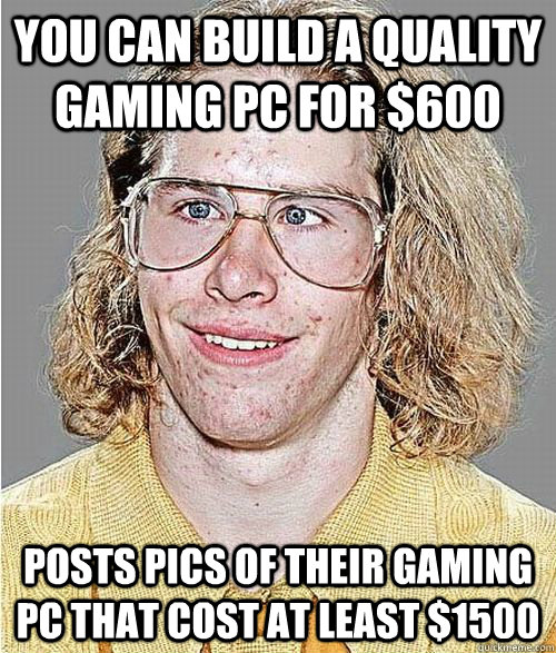 You can build a quality gaming PC for $600 Posts pics of their gaming PC that cost at least $1500  NeoGAF Asshole