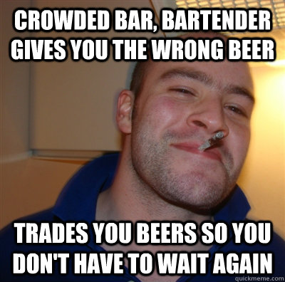 crowded bar, bartender gives you the wrong beer trades you beers so you don't have to wait again  GoodGuyGreg