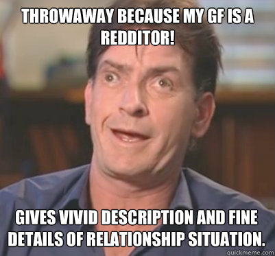 Throwaway because my GF is a redditor! Gives vivid description and fine details of relationship situation. - Throwaway because my GF is a redditor! Gives vivid description and fine details of relationship situation.  winningderp