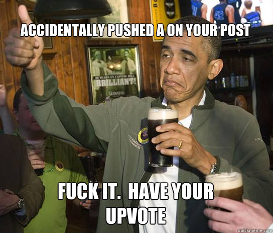 Accidentally pushed a on your post Fuck it.  Have your upvote  Upvoting Obama