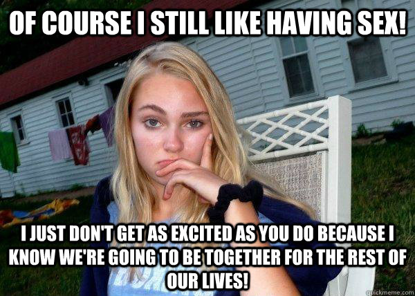 Of course I still like having sex! I just don't get as excited as you do because i know we're going to be together for the rest of our lives!  Long Term Girlfriend