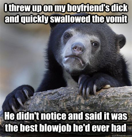 I threw up on my boyfriend's dick and quickly swallowed the vomit He didn't notice and said it was the best blowjob he'd ever had - I threw up on my boyfriend's dick and quickly swallowed the vomit He didn't notice and said it was the best blowjob he'd ever had  Confession Bear