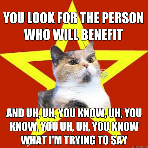 you look for the person who will benefit and uh, uh, you know, uh, you know, you uh, uh, you know what I'm trying to say - you look for the person who will benefit and uh, uh, you know, uh, you know, you uh, uh, you know what I'm trying to say  Lenin Cat