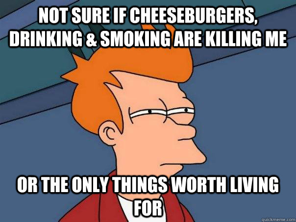 Not sure if cheeseburgers, drinking & smoking are killing me Or the only things worth living for  Futurama Fry